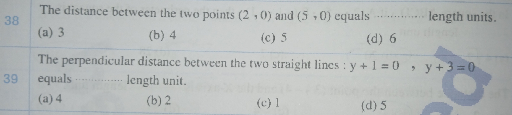 The distance between the two points (2,0) and (5,0) equals _length units.
38
(a) 3 (b) 4
(c) 5 (d) 6
The perpendicular distance between the two straight lines : y+1=0 ,y+3=0
39 equals ...`..... length unit.
(a) 4 (b) 2
(c) 1
(d) 5