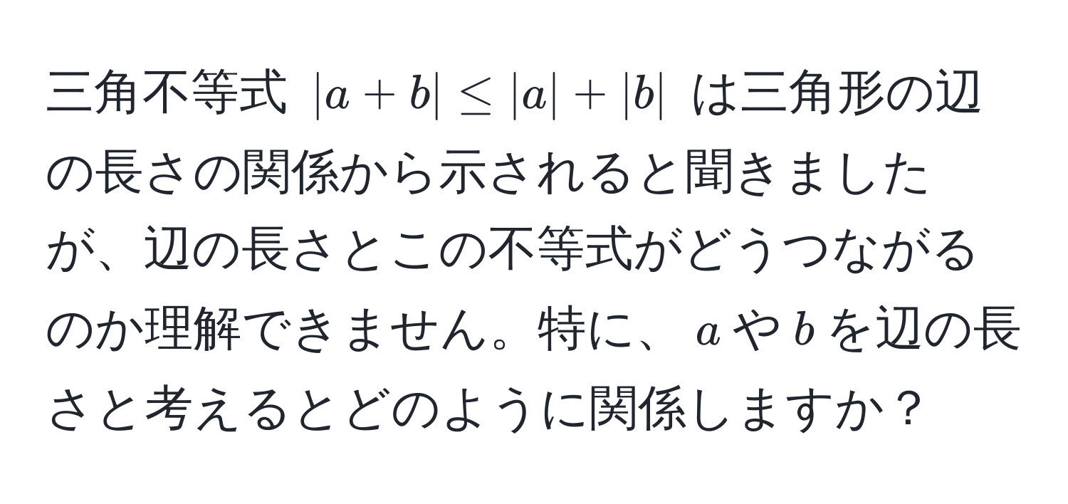 三角不等式 $|a+b| ≤ |a| + |b|$ は三角形の辺の長さの関係から示されると聞きましたが、辺の長さとこの不等式がどうつながるのか理解できません。特に、$a$や$b$を辺の長さと考えるとどのように関係しますか？