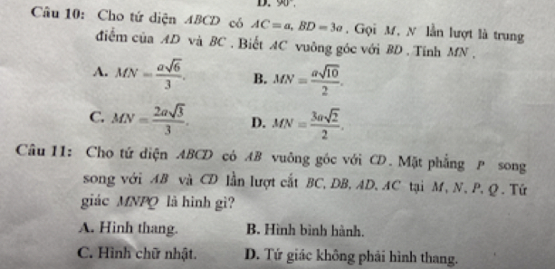 90°, 
Câu 10: Cho tứ diện ABCD có AC=a, BD=3a , Gọi M, N lằn lượt là trung
điểm ciaAD và BC. Biết AC vuông góc với BD. Tính MN.
A. MN= asqrt(6)/3 . B. MN= asqrt(10)/2 .
C. MN= 2asqrt(3)/3 . D. MN= 3asqrt(2)/2 . 
Câu 11: Cho tứ diện ABCD có AB vuông góc với CD. Mặt phẳng P song
song với AB và CD lần lượt cắt BC, DB, AD, AC tại M, N, P, Q. Tứ
giác MNPQ là hình gì?
A. Hinh thang. B. Hình bình hành.
C. Hình chữ nhật. D. Tứ giác không phải hình thang.