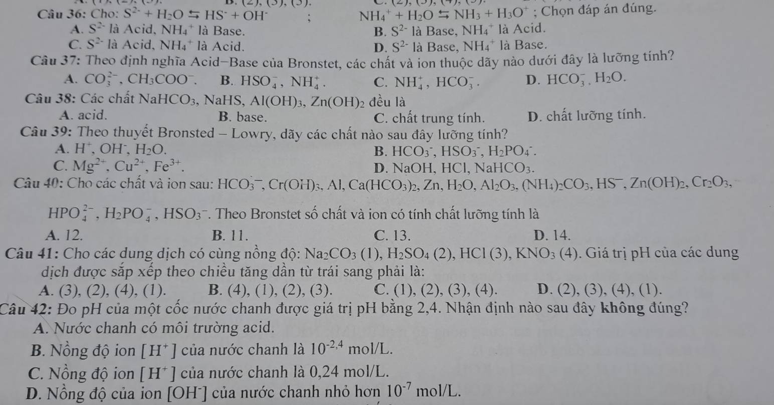 Cho: S^(2-)+H_2OLongleftrightarrow HS^-+OH^- 2),(3),(3); NH_4^(++H_2)OLongleftrightarrow NH_3+H_3O^+; Chọn đáp án đúng.
A. S^(2-) là Acid, NH_4^(+ là Base. B. S^2-) là Base, NH_4^(+ là Acid.
C. S^2-) là Acid, NH_4^(+ là Acid. D. S^2-) là Base, NH_4^(+ là Base.
Câu 37: Theo định nghĩa Acid-Base của Bronstet, các chất và ion thuộc dãy nào dưới đây là lưỡng tính?
A. CO_3^(2-),CH_3)COO^-. B. HSO_4^(-,NH_4^+. C. NH_4^+,HCO_3^-. D. HCO_3^-,H_2)O.
Câu 38: Các chất NaHCO_3 , NaHS, Al(OH)_3,Zn(OH) 2 đều là
A. acid. B. base. C. chất trung tính. D. chất lưỡng tính.
Câu 39: Theo thuyết Bronsted - Lowry, dãy các chất nào sau đây lưỡng tính?
A. H^+,OH^-, H_2O. B. HCO_3^(-,HSO_3^-,H_2)PO_4^(-.
C. Mg^2+),Cu^(2+),Fe^(3+). D. NaOH,HCl,NaHCO_3.
Câu 40: Cho các chất và ion sau: HCO_3^(-,Cr(OH)_3),Al,Ca(HCO_3)_2,Zn,H_2O,Al_2O_3,(NH_4)_2CO_3,HS^-,Zn(OH)_2,Cr_2O_3,
HPO_4^((2-),H_2)PO_4^(-,HSO_3^- *. Theo Bronstet số chất và ion có tính chất lưỡng tính là
A. 12. B. 11. C. 13. D. 14.
Câu 41: Cho các dung dịch có cùng nồng độ: Na_2)CO_3(1),H_2SO_4(2),HCl(3),KNO_3(4) ). Giá trị pH của các dung
dịch được sắp xếp theo chiều tăng dần từ trái sang phải là:
A. (3), (2), (4), (1). B. (4) , (1), (2), (3). C. (1), (2), (3), (4). D. (2),(3),(4),( 1).
Câu 42: Đo pH của một cốc nước chanh được giá trị pH bằng 2,4. Nhận định nào sau đây không đúng?
A. Nước chanh có môi trường acid.
B. Nồng độ ion [H^+] của nước chanh là 10^(-2,4)mol/L.
C. Nồng độ ion [H^+] của nước chanh là 0,24 mol/L.
D. Nồng độ của ion 10 )H^- |  của nước chanh nhỏ hơn 10^(-7)mol/L.