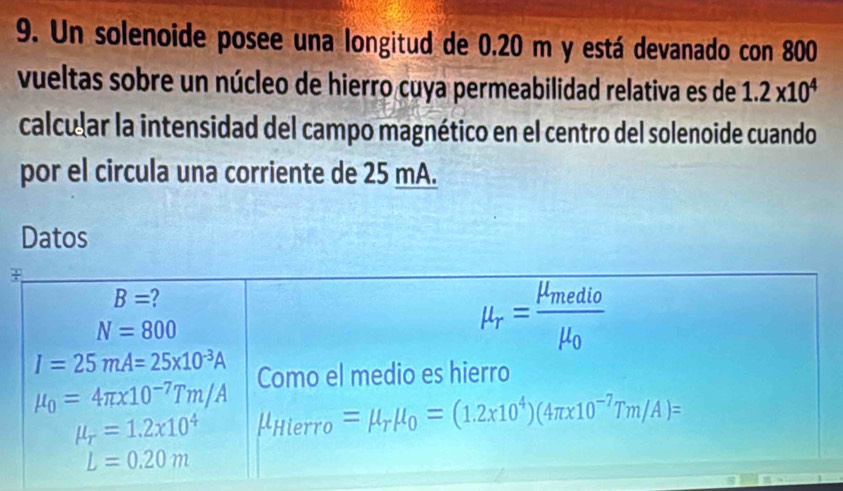 Un solenoide posee una longitud de 0.20 m y está devanado con 800
vueltas sobre un núcleo de hierro cuya permeabilidad relativa es de 1.2* 10^4
calcular la intensidad del campo magnético en el centro del solenoide cuando
por el circula una corriente de 25 mA.
Datos