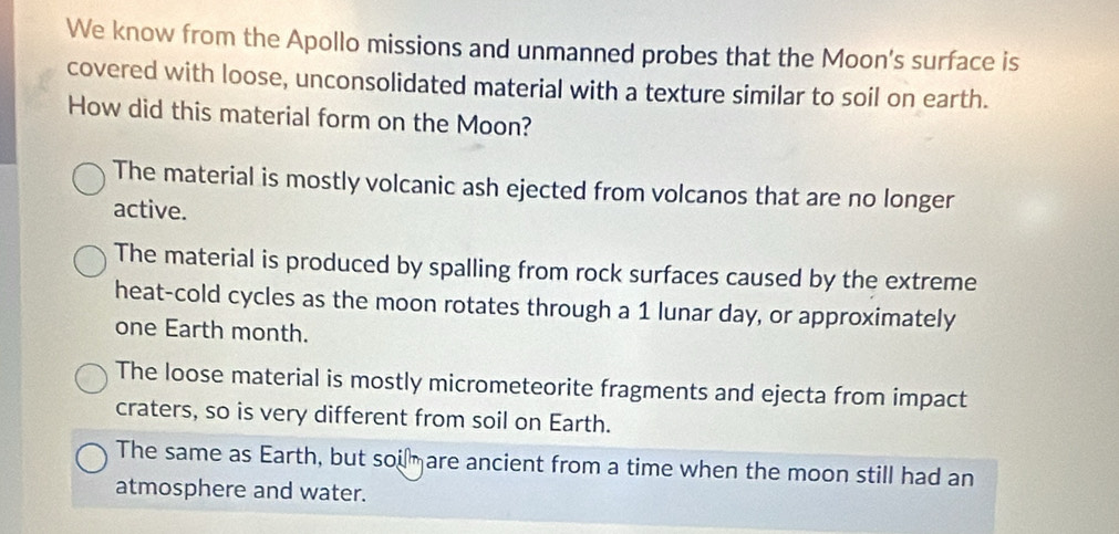 We know from the Apollo missions and unmanned probes that the Moon's surface is
covered with loose, unconsolidated material with a texture similar to soil on earth.
How did this material form on the Moon?
The material is mostly volcanic ash ejected from volcanos that are no longer
active.
The material is produced by spalling from rock surfaces caused by the extreme
heat-cold cycles as the moon rotates through a 1 lunar day, or approximately
one Earth month.
The loose material is mostly micrometeorite fragments and ejecta from impact
craters, so is very different from soil on Earth.
The same as Earth, but soi are ancient from a time when the moon still had an
atmosphere and water.