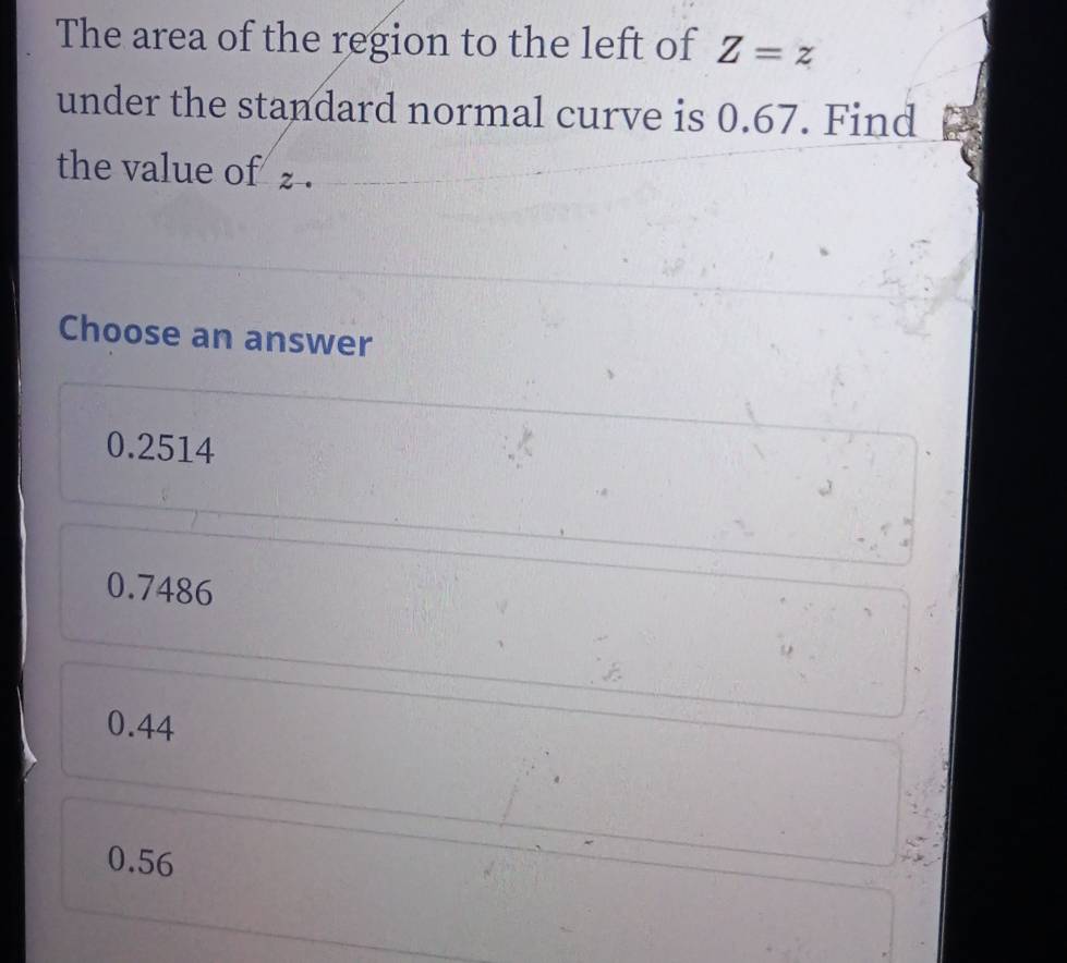 The area of the region to the left of Z=z
under the standard normal curve is 0.67. Find
the value of z.
Choose an answer
0.2514
0.7486
0.44
0.56