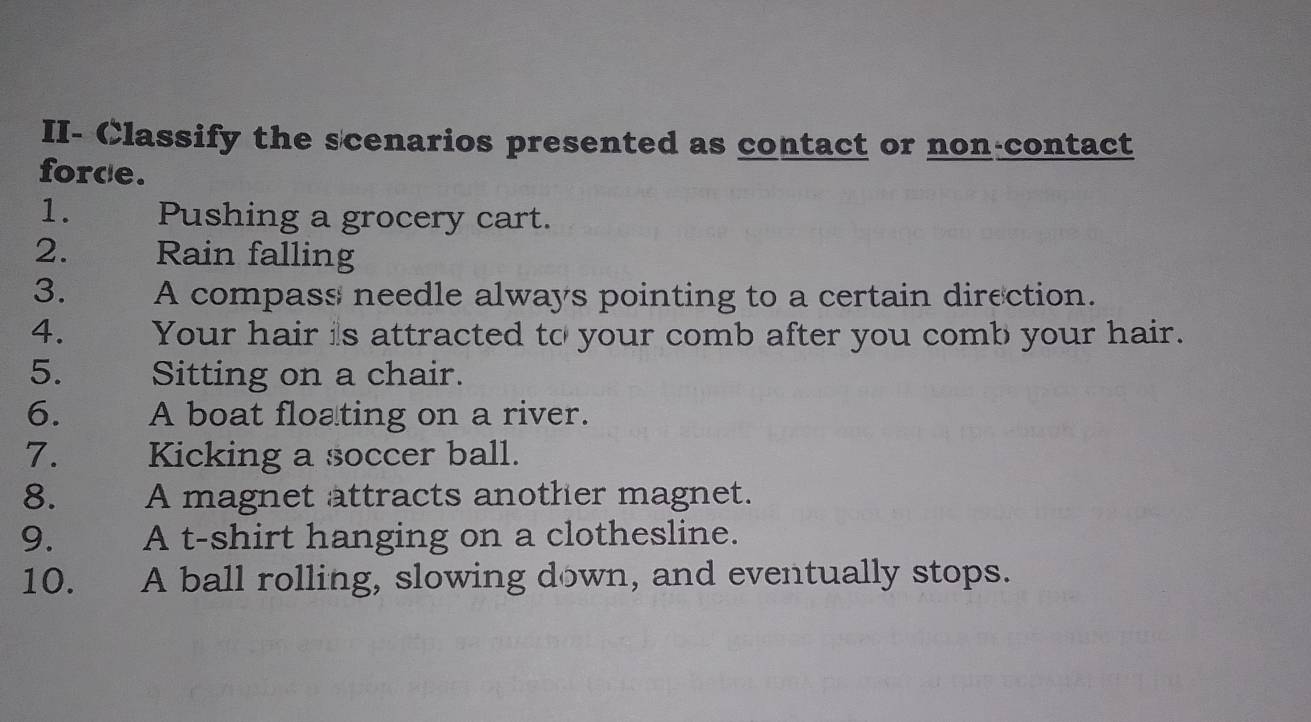 II- Classify the scenarios presented as contact or non-contact 
forde. 
1. Pushing a grocery cart. 
2. Rain falling 
3. A compass needle always pointing to a certain direction. 
4. Your hair is attracted to your comb after you comb your hair. 
5. Sitting on a chair. 
6. A boat floating on a river. 
7. Kicking a soccer ball. 
8. A magnet attracts another magnet. 
9. A t-shirt hanging on a clothesline. 
10. A ball rolling, slowing down, and eventually stops.