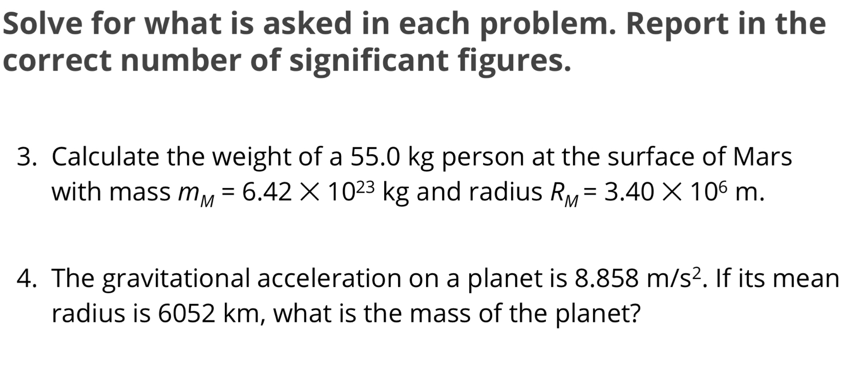 Solve for what is asked in each problem. Report in the 
correct number of significant figures. 
3. Calculate the weight of a 55.0 kg person at the surface of Mars 
with mass m_M=6.42* 10^(23)kg and radius R_M=3.40* 10^6m. 
4. The gravitational acceleration on a planet is 8.858m/s^2. If its mean 
radius is 6052 km, what is the mass of the planet?