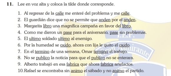 Lee en voz alta y coloca la tilde donde corresponde. 
1. Al regresar de la calle me enteré del problema y me calle. 
2. El guardián dice que no se permite que anden por el anden. 
3. Margarita libro una magnífica campaña en favor del libro. 
4. Como me dieron un pase para el aniversario, pase sin problemas. 
5. El ultimo soldado ultimo al enemigo. 
6. Por la humedad se oxido, ahora con lija le quito el oxido. 
7. En el termino de una semana, Omar termino el trabajo. 
trante 
8. No se publico la noticia para que el publico no se enterara. 
9. Alberto trabajó en esa fabrica que ahora fabrica artefactos. 
10.Rafael se encontraba sin animo el sábado y no animo el partido.