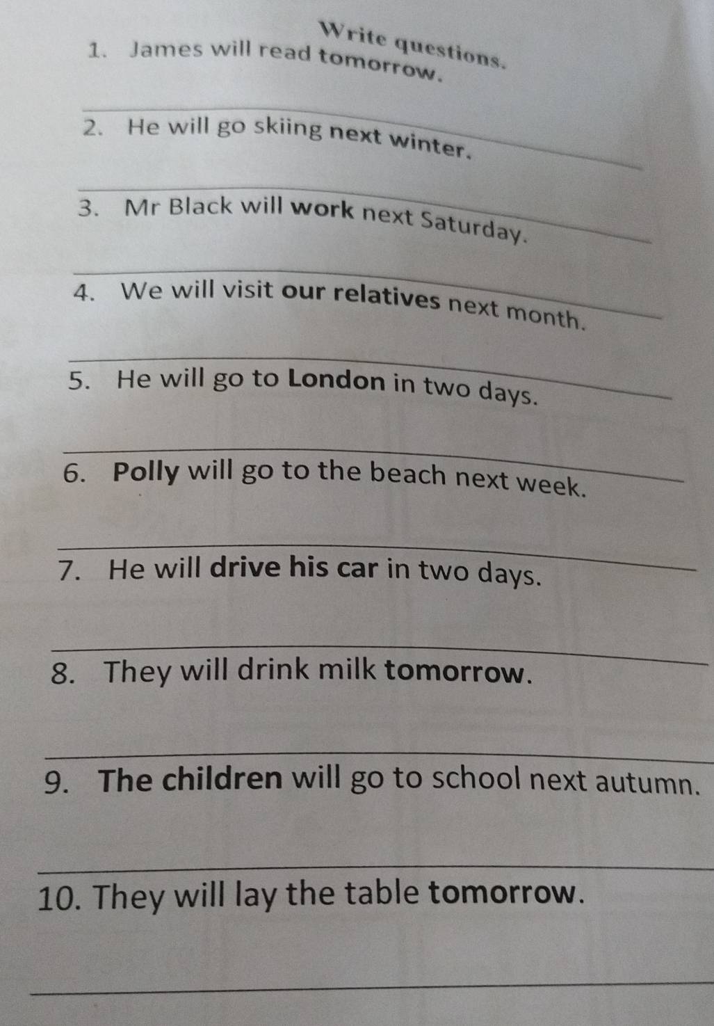 Write questions. 
1. James will read tomorrow. 
_ 
2. He will go skiing next winter. 
_ 
3. Mr Black will work next Saturday. 
_ 
4. We will visit our relatives next month. 
_ 
5. He will go to London in two days. 
_ 
6. Polly will go to the beach next week. 
_ 
7. He will drive his car in two days. 
_ 
8. They will drink milk tomorrow. 
_ 
9. The children will go to school next autumn. 
_ 
10. They will lay the table tomorrow. 
_