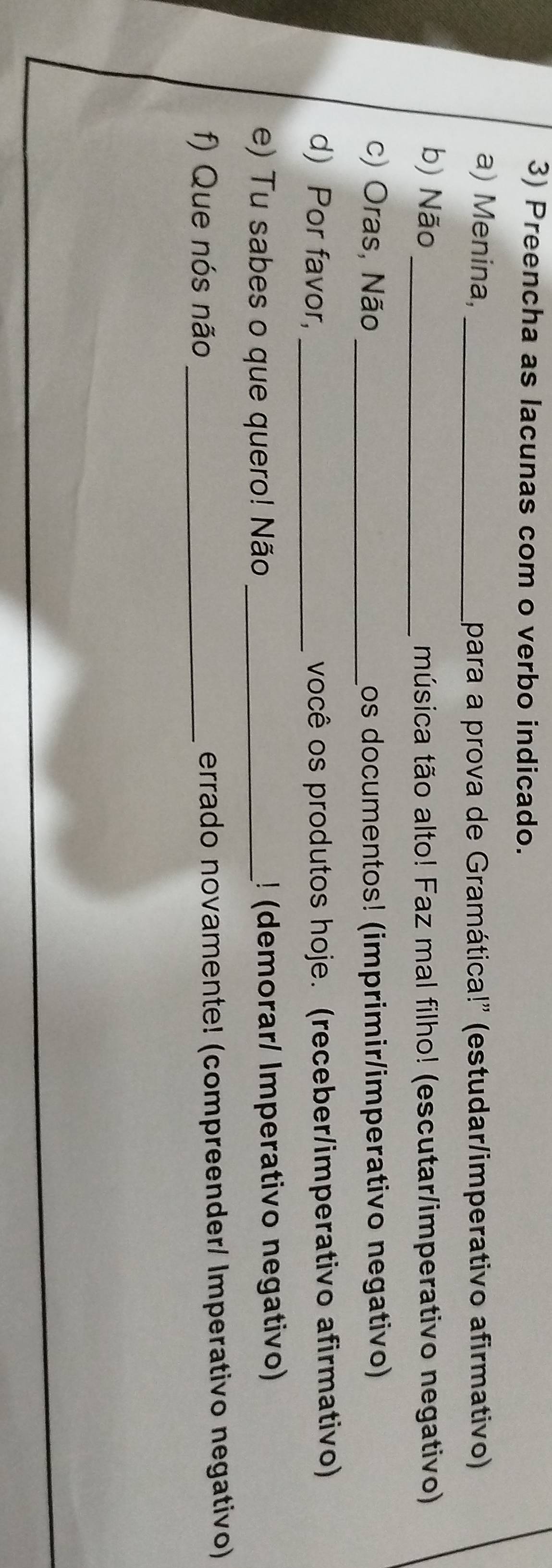 Preencha as lacunas com o verbo indicado. 
a) Menina, _para a prova de Gramática!' (estudar/imperativo afirmativo) 
b) Não_ música tão alto! Faz mal filho! (escutar/imperativo negativo) 
c) Oras, Não _Los documentos! (imprimir/imperativo negativo) 
d) Por favor, _você os produtos hoje. (receber/imperativo afirmativo) 
e) Tu sabes o que quero! Não _! (demorar/ Imperativo negativo) 
f) Que nós não _errado novamente! (compreender/ Imperativo negativo)