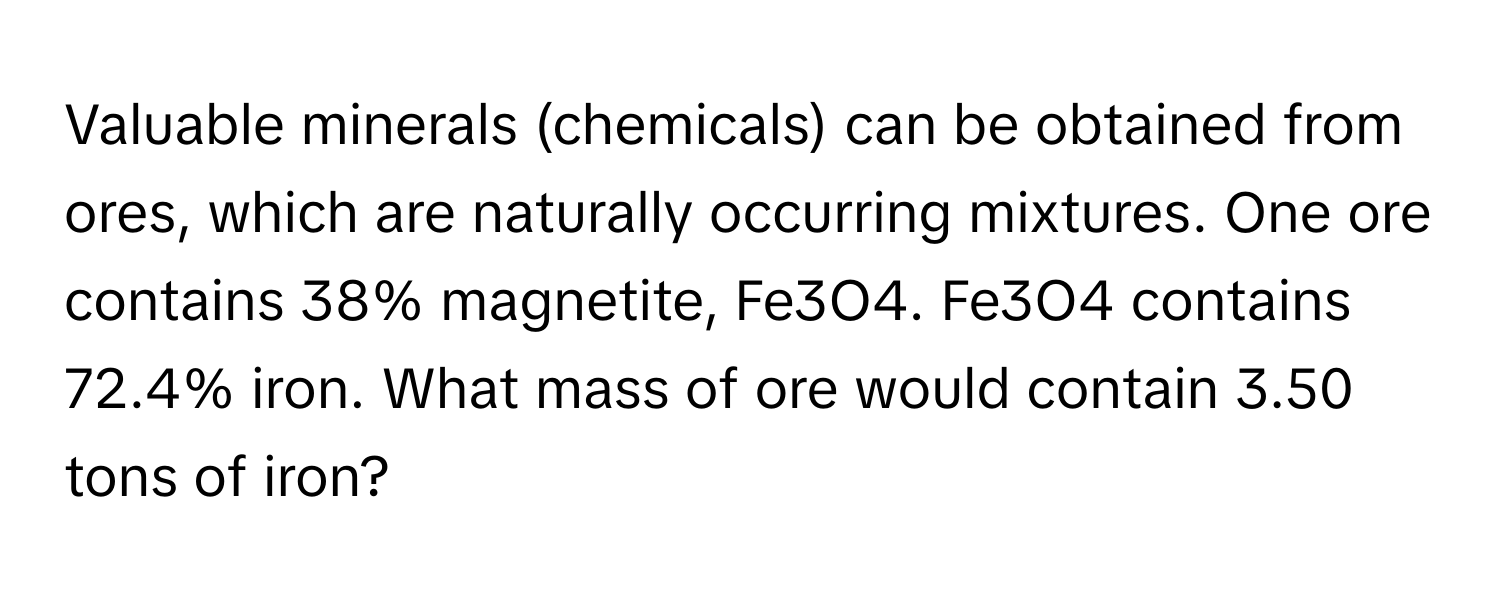 Valuable minerals (chemicals) can be obtained from ores, which are naturally occurring mixtures. One ore contains 38% magnetite, Fe3O4. Fe3O4 contains 72.4% iron. What mass of ore would contain 3.50 tons of iron?