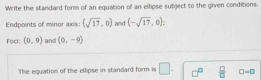 Write the standard form of an equation of an ellipse subject to the given conditions. 
Endpoints of minor axis: (sqrt(17),0) and (-sqrt(17),0); 
Foci: (0,9) and (0,-9)
The equation of the ellipse in standard form is □ . □^(□)  □ /□   □ =□