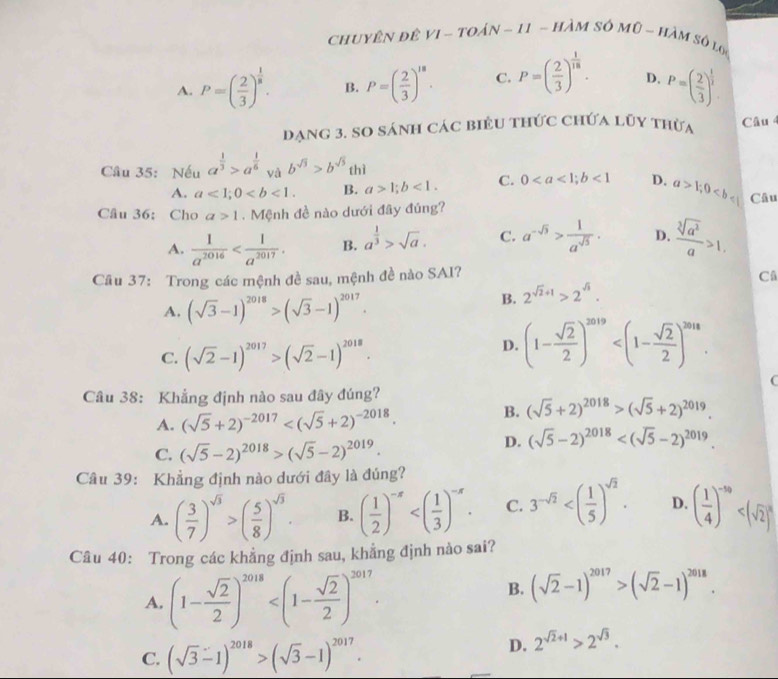 Chuyên đê VI - toán - 11 - hàm số mũ - hàm số lợ
A. P=( 2/3 )^ 1/5 . B. P=( 2/3 )^18. C. P=( 2/3 )^ 1/18 . D. P=( 2/3 )^ 1/2 
dạng 3. so sánh các biểu thức chứa lũy thừa Câu 
Câu 35: Nếu a^(frac 1)3>a^(frac 1)6 yà b^(sqrt(3))>b^(sqrt(5)) thì
A. a<1;0 B. a>1;b<1. C. 0<1</tex> D. a>1;0
Câu 36: Cho a>1. Mệnh đề nào dưới đây đúng? Câu
A.  1/a^(2016)  B. a^(frac 1)3>sqrt(a). C. a^(-sqrt(3))> 1/a^(sqrt(5)) . D.  sqrt[3](a^2)/a >1.
Câu 37: Trong các mệnh đề sau, mệnh đề nào SAI?
Câ
A. (sqrt(3)-1)^2018>(sqrt(3)-1)^2017.
B. 2^(sqrt(2)+1)>2^(sqrt(3)).
C. (sqrt(2)-1)^2017>(sqrt(2)-1)^2018.
D. (1- sqrt(2)/2 )^2019
4
Câu 38: Khẳng định nào sau đây đúng?
A. (sqrt(5)+2)^-2017
B. (sqrt(5)+2)^2018>(sqrt(5)+2)^2019.
C. (sqrt(5)-2)^2018>(sqrt(5)-2)^2019.
D. (sqrt(5)-2)^2018
Câu 39: Khẳng định nào dưới đây là đúng?
A. ( 3/7 )^sqrt(3)>( 5/8 )^sqrt(3). B. ( 1/2 )^-x C. 3^(-sqrt(2)) D. ( 1/4 )^-50
Câu 40: Trong các khẳng định sau, khẳng định nào sai?
A. (1- sqrt(2)/2 )^2018
B. (sqrt(2)-1)^2017>(sqrt(2)-1)^2018.
C. (sqrt(3)-1)^2018>(sqrt(3)-1)^2017.
D. 2^(sqrt(2)+1)>2^(sqrt(3)).