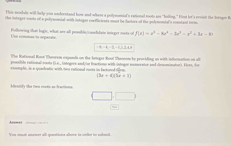 Question
This module will help you understand how and where a polynomial’s rational roots are “hiding.” First let’s revisit the Integer R
the integer roots of a polynomial with integer coefficients must be factors of the polynomial’s constant term.
Following that logic, what are all possible/candidate integer roots of f(x)=x^5-8x^4-3x^3-x^2+3x-8 ?
Use commas to separate.
-8, -4, -2, -1, 1, 2, 4, 8
The Rational Root Theorem expands on the Integer Root Theorem by providing us with information on all
possible rational roots (i.e., integers and/or fractions with integer numerator and denominator). Here, for
example, is a quadratic with two rational roots in factored form.
(3x+4)(5x+1)
Identify the two roots as fractions.
 □ ,□ 
Next
Answer Attempt 1 out of 2
You must answer all questions above in order to submit.