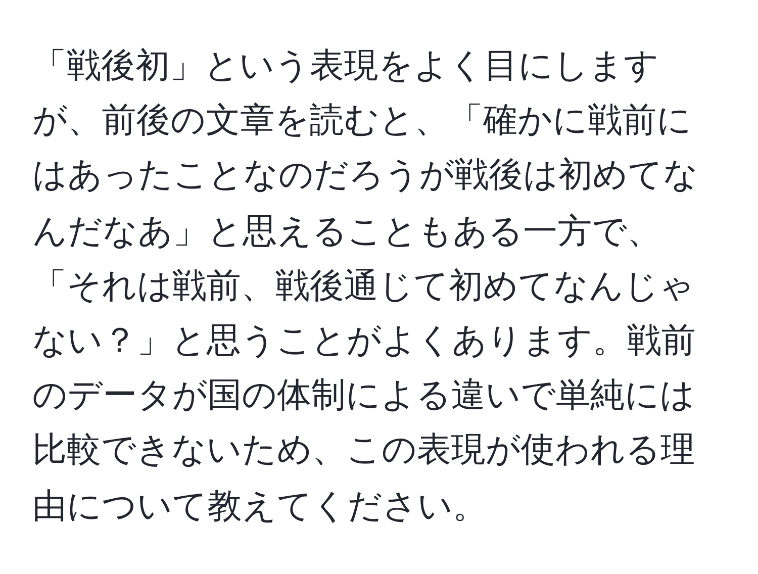 「戦後初」という表現をよく目にしますが、前後の文章を読むと、「確かに戦前にはあったことなのだろうが戦後は初めてなんだなあ」と思えることもある一方で、「それは戦前、戦後通じて初めてなんじゃない？」と思うことがよくあります。戦前のデータが国の体制による違いで単純には比較できないため、この表現が使われる理由について教えてください。