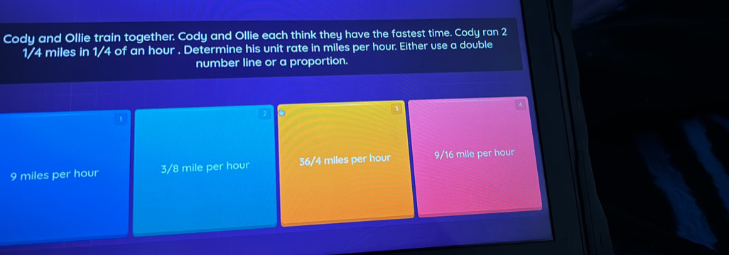 Cody and Ollie train together. Cody and Ollie each think they have the fastest time. Cody ran 2
1/4 miles in 1/4 of an hour. Determine his unit rate in miles per hour. Either use a double
number line or a proportion.
1
9 miles per hour 3/8 mile per hour 36/4 miles per hour 9/16 mile per hour