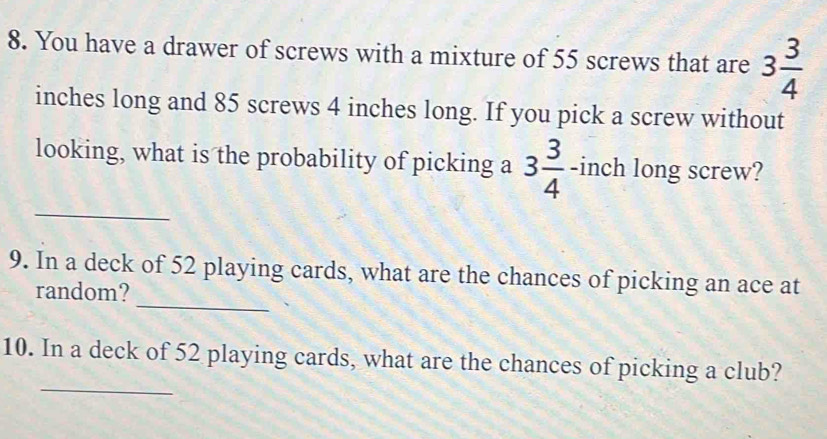 You have a drawer of screws with a mixture of 55 screws that are 3 3/4 
inches long and 85 screws 4 inches long. If you pick a screw without 
_ 
looking, what is the probability of picking a 3 3/4  -inch long screw? 
_ 
9. In a deck of 52 playing cards, what are the chances of picking an ace at 
random? 
_ 
10. In a deck of 52 playing cards, what are the chances of picking a club?