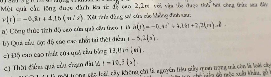 dy Sau ở giờ t số lượng
Một quả cầu lông được đánh lên từ độ cao 2,2m với vận tốc được tính bởi công thức sau đây
v(t)=-0,8t+4,16(m/s). Xét tính đúng sai của các khẳng đính sau:
a) Công thức tính độ cao của quả cầu theo ≠ là h(t)=-0,4t^2+4,16t+2,2(m).
b) Quả cầu đạt độ cao cao nhất tại thời điểm t=5,2(s).
c) Độ cao cao nhất của quả cầu bằng 13,016 (m).
d) Thời điểm quả cầu chạm đất là t=10,5(s). 
là một trong các loài cây không chỉ là nguyên liệu giấy quan trọng mà còn là loài cây
chế hiến đồ mộc xuất khẩu, gồ