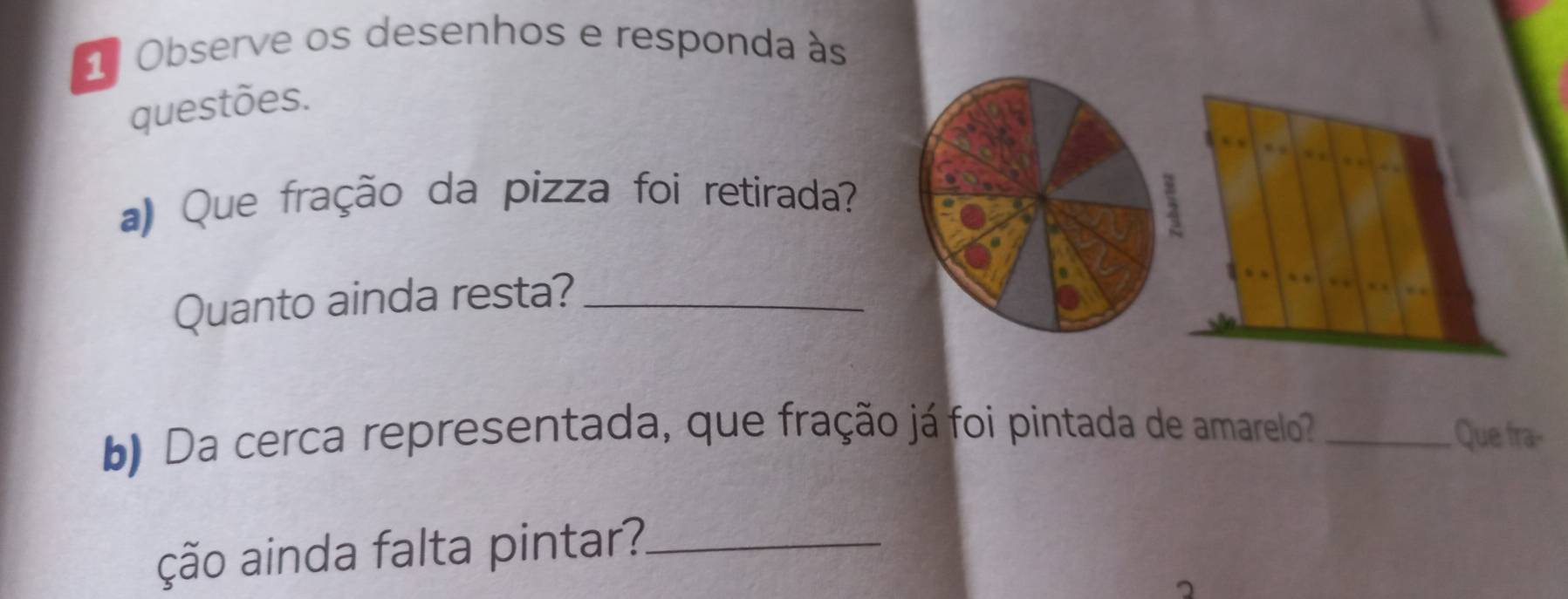 1ª Observe os desenhos e responda às 
questões. 
a) Que fração da pizza foi retirada? 
Quanto ainda resta?_ 
b) Da cerca representada, que fração já foi pintada de amarelo _Que fra- 
ção ainda falta pintar?_