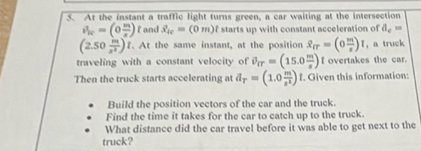 At the instant a traffic light turns green, a car waiting at the intersection
v_ic=(0 m/s )t and vector x_ic=(0m)hat t starts up with constant acceleration of d_c=
(2.50 m/s^2 ) At the same instant, at the position hat x_fT=(0 m/s )hat t ， a truck 
traveling with a constant velocity of vector v_rr=(15.0 m/s ) f overtakes the car. 
Then the truck starts accelerating at partial _T=(1.0 m/s^2 )hat t Given this information: 
Build the position vectors of the car and the truck. 
Find the time it takes for the car to catch up to the truck. 
What distance did the car travel before it was able to get next to the 
truck?