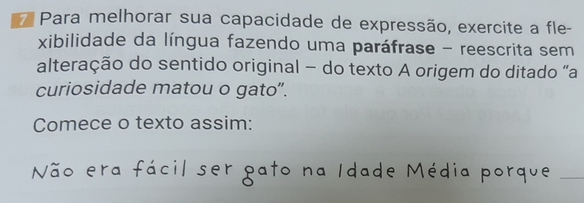 Para melhorar sua capacidade de expressão, exercite a fle- 
xibilidade da língua fazendo uma paráfrase - reescrita sem 
alteração do sentido original - do texto A origem do ditado “a 
curiosidade matou o gato”. 
Comece o texto assim: 
Não era fácil ser pato na Idade Média porque