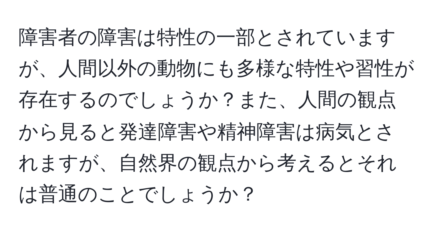 障害者の障害は特性の一部とされていますが、人間以外の動物にも多様な特性や習性が存在するのでしょうか？また、人間の観点から見ると発達障害や精神障害は病気とされますが、自然界の観点から考えるとそれは普通のことでしょうか？