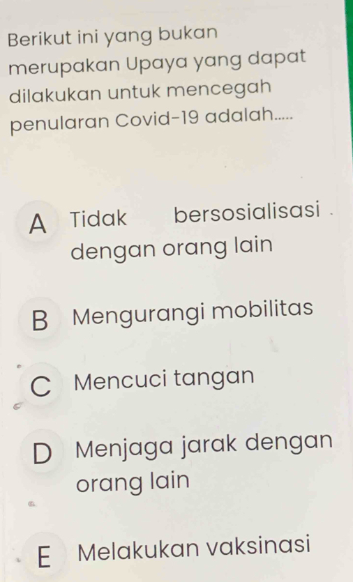 Berikut ini yang bukan
merupakan Upaya yang dapat
dilakukan untuk mencegah
penularan Covid-19 adalah.....
A Tidak bersosialisasi .
dengan orang lain
B Mengurangi mobilitas
C Mencuci tangan
D Menjaga jarak dengan
orang lain
E Melakukan vaksinasi