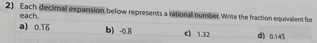 Each decimal expansion below represents a rational number. Write the fraction equivalent for
each.
b) -0.overline 8
a) 0.overline 16 c) 1.32 0.14overline 5
d)
