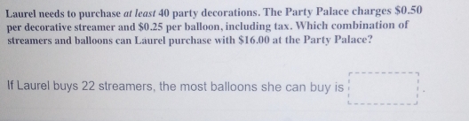 Laurel needs to purchase at least 40 party decorations. The Party Palace charges $0.50
per decorative streamer and $0.25 per balloon, including tax. Which combination of
streamers and balloons can Laurel purchase with $16.00 at the Party Palace?
If Laurel buys 22 streamers, the most balloons she can buy is