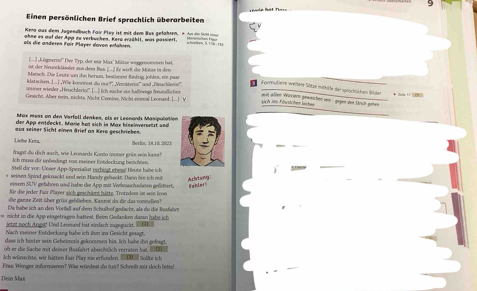 rie ha t Da 
Einen persönlichen Brief sprachlich überarbeiten
Kera aus dem Jugendbuch Fair Play ist mit dem Bus gefahren, ▶ Aus der Sicht einer
ohne es auf der App zu verbuchen. Kera erzählt, was passiert, literarischen Figur
schreiben, S. 116-155
als die anderen Fair Player davon erfahren.
[...] „Lügnerin!" Der Typ, der mir Max' Mütze weggenommen hat,
ist der Neuntklässler aus dem Bus. [...] Er wirft die Mütze in den
Matsch. Die Leute um ihn herum, bestimmt fünfzig, johlen, ein paar
klatschen. [...] „Wie konntest du nur?", „Verräterin!" und „Heuchlerin!",
3 Formuliere weitere Sätze mithilfe der sprachlichen Bilder.
immer wieder „Heuchlerin!”. [...] Ich suche ein halbwegs freundliches
^ Zelle11□ (1)
Gesicht. Aber nein, nichts. Nicht Cemine. Nicht einmal Leonard. [...] V
mit allen Wassern gewaschen sein gegen den Strich gehen
sich ins Fäustchen lachen
Max muss an den Vorfall denken, als er Leonards Manipulation
der App entdeckt. Marie hat sich in Max hineinversetzt und
aus seiner Sicht einen Brief an Kera geschrieben.
Liebe Kera, Berlin, 18.10. 2023
fragst du dich auch, wie Leonards Konto immer grün sein kann?
Ich muss dir unbedingt von meiner Entdeckung berichten.
Stell dir vor: Unser App-Spezialist verbirgt etwas! Heute habe ich
s seinen Spind geknackt und sein Handy gehackt. Dann bin ich mit Achtung:
einem SUV gefahren und habe die App mit Verbrauchsdaten gefüttert, Fehler!
für die jeder Fair Player sich geschämt hätte. Trotzdem ist sein Icon
die ganze Zeit über grün geblieben. Kannst du dir das vorstellen?
Da habe ich an den Vorfall auf dem Schulhof gedacht, als du die Busfahrt
nicht in die App eingetragen hattest. Beim Gedanken daran habe ich
jetzt noch Angst! Und Leonard hat einfach zugeguckt. (1)
Nach meiner Entdeckung habe ich ihm ins Gesicht gesagt,
dass ich hinter sein Geheimnis gekommen bin. Ich habe ihn gefragt,
ob er die Sache mit deiner Busfahrt absichtlich verraten hat. (2)
Ich wünschte, wir hätten Fair Play nie erfunden. (3) Sollte ich
Frau Wenger informieren? Was würdest du tun? Schreib mir doch bitte!
Dein Max