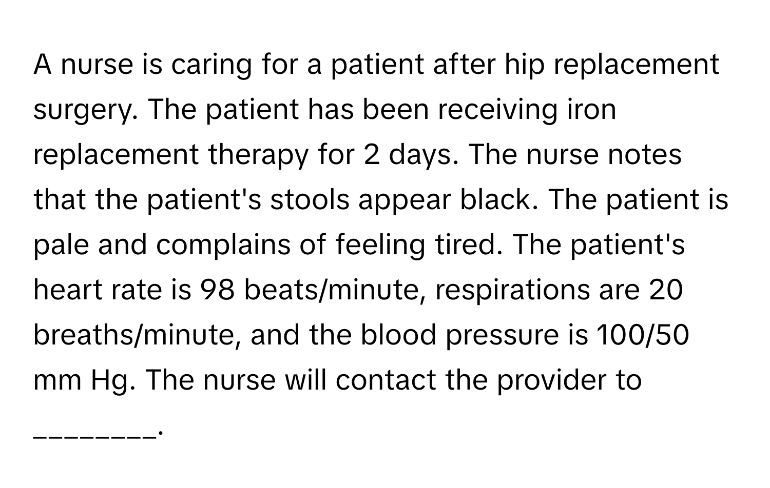 A nurse is caring for a patient after hip replacement surgery. The patient has been receiving iron replacement therapy for 2 days. The nurse notes that the patient's stools appear black. The patient is pale and complains of feeling tired. The patient's heart rate is 98 beats/minute, respirations are 20 breaths/minute, and the blood pressure is 100/50 mm Hg. The nurse will contact the provider to ________.