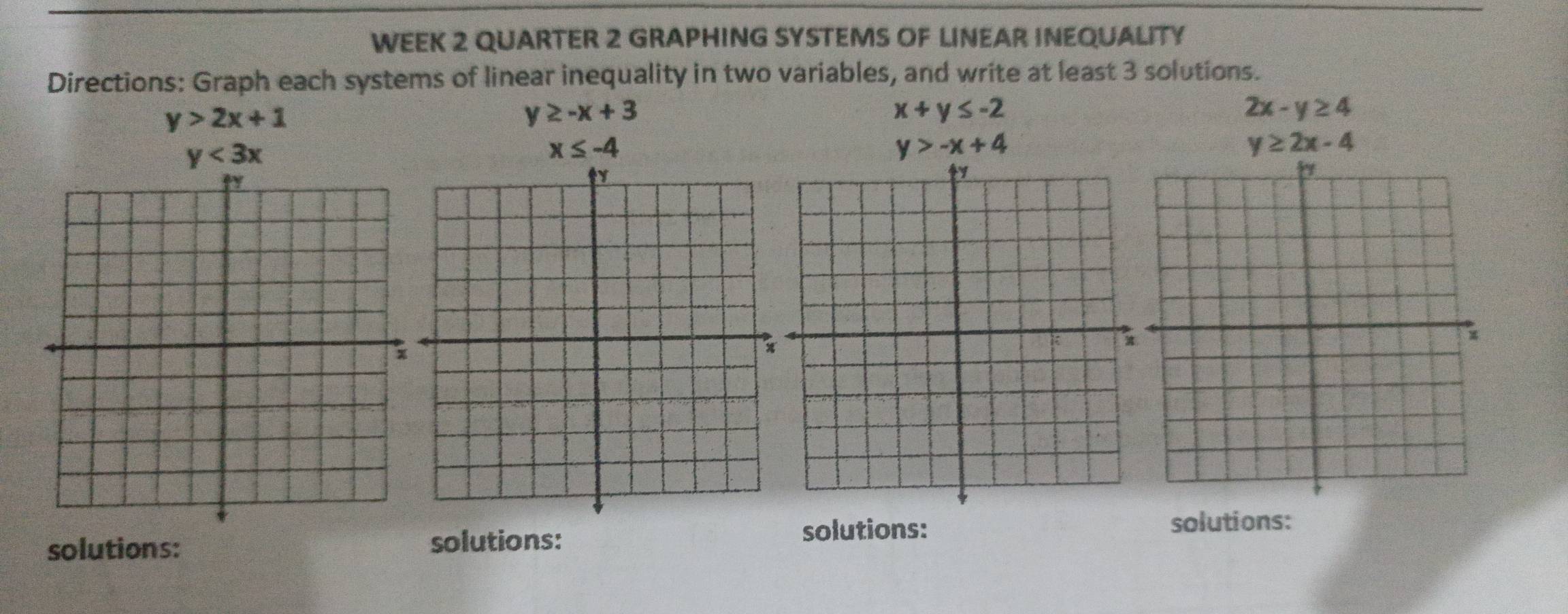 WEEK 2 QUARTER 2 GRAPHING SYSTEMS OF LINEAR INEQUALITY 
Directions: Graph each systems of linear inequality in two variables, and write at least 3 solutions.
y>2x+1
y≥ -x+3
x+y≤ -2
2x-y≥ 4
y<3x</tex>
x≤ -4
y>-x+4
y≥ 2x-4
solutions: solutions: solutions: solutions: