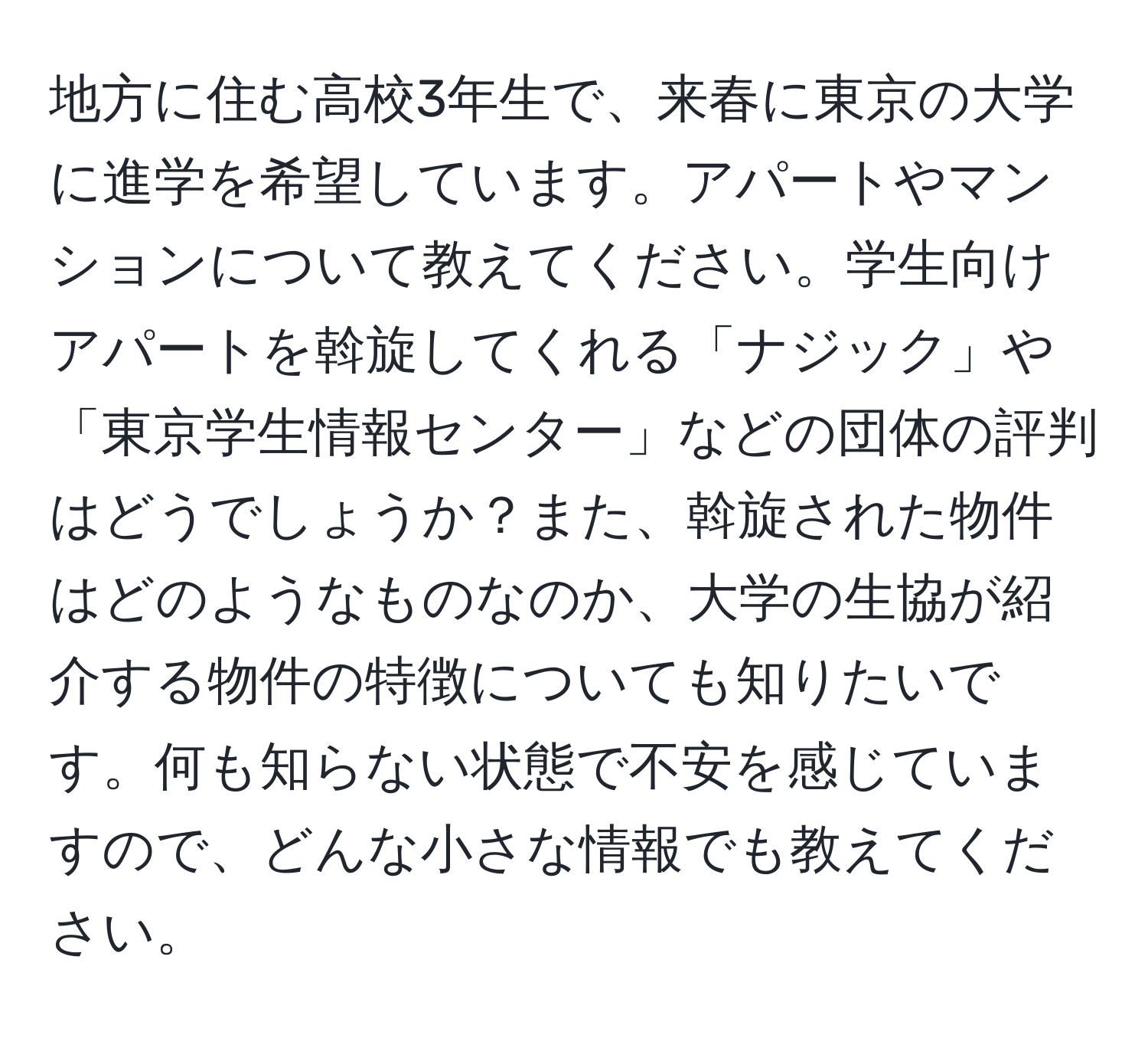 地方に住む高校3年生で、来春に東京の大学に進学を希望しています。アパートやマンションについて教えてください。学生向けアパートを斡旋してくれる「ナジック」や「東京学生情報センター」などの団体の評判はどうでしょうか？また、斡旋された物件はどのようなものなのか、大学の生協が紹介する物件の特徴についても知りたいです。何も知らない状態で不安を感じていますので、どんな小さな情報でも教えてください。
