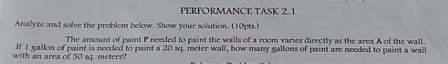 PERFORMANCE TASK 2. 1 
Analyze and solve the problem below. Show your solution. (10pts.) 
The amount of paint P needed to paint the walls of a room varies directly as the area A of the wall. 
If 1 gallon of paint is needed to paint a 20 sq. meter wall, how many gallons of paint are needed to paint a wall 
with an area of 50 sq. meters?