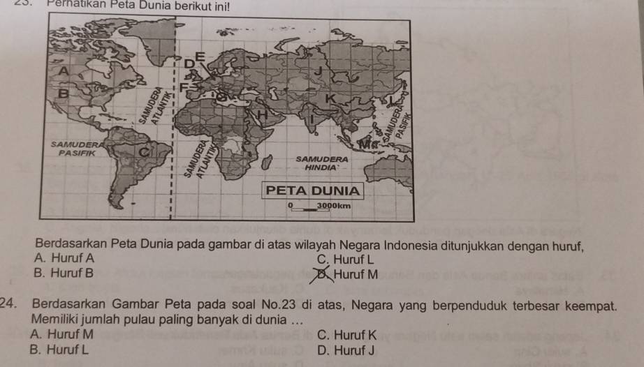 Perhatıkan Peta Dunia berikut ini!
Berdasarkan Peta Dunia pada gambar di atas wilayah Negara Indonesia ditunjukkan dengan huruf,
A. Huruf A C. Huruf L
B. Huruf B D. Huruf M
24. Berdasarkan Gambar Peta pada soal No. 23 di atas, Negara yang berpenduduk terbesar keempat.
Memiliki jumlah pulau paling banyak di dunia ...
A. Huruf M C. Huruf K
B. Huruf L D. Huruf J