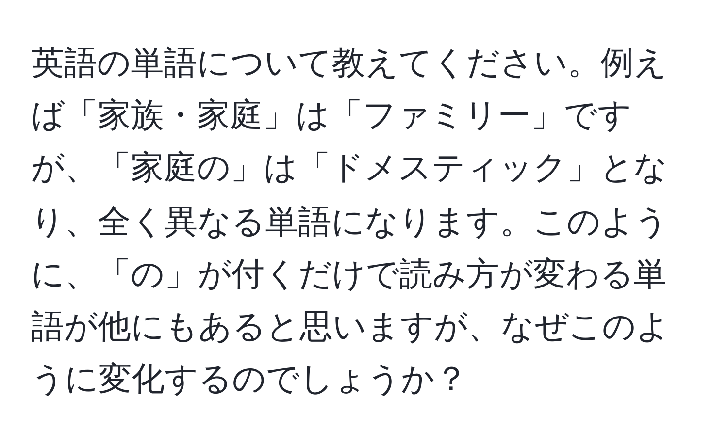 英語の単語について教えてください。例えば「家族・家庭」は「ファミリー」ですが、「家庭の」は「ドメスティック」となり、全く異なる単語になります。このように、「の」が付くだけで読み方が変わる単語が他にもあると思いますが、なぜこのように変化するのでしょうか？