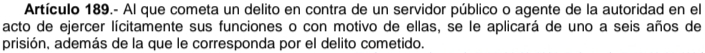Artículo 189.- Al que cometa un delito en contra de un servidor público o agente de la autoridad en el 
acto de ejercer lícitamente sus funciones o con motivo de ellas, se le aplicará de uno a seis años de 
prisión, además de la que le corresponda por el delito cometido.