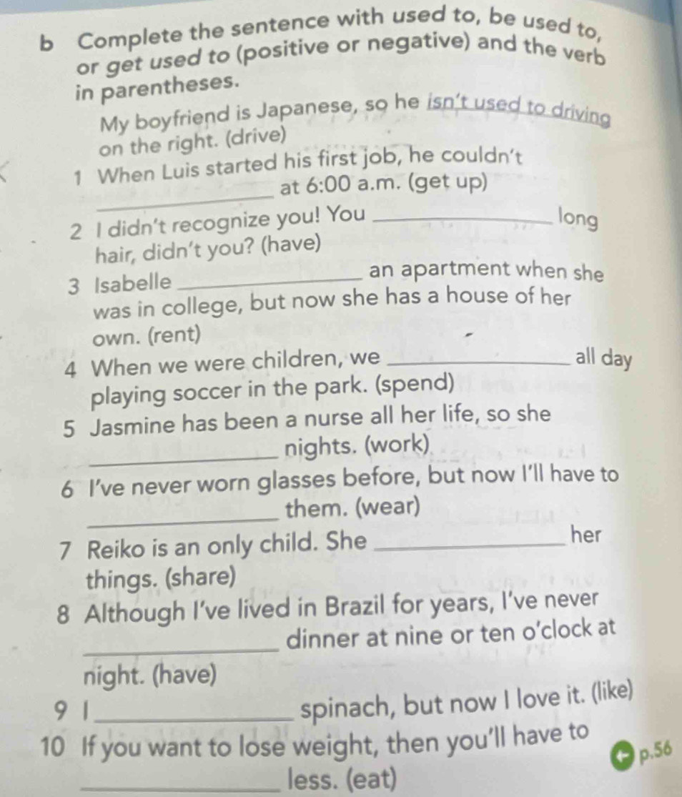 Complete the sentence with used to, be used to, 
or get used to (positive or negative) and the verb 
in parentheses. 
My boyfriend is Japanese, so he isn't used to driving 
on the right. (drive) 
1 When Luis started his first job, he couldn't 
_ 
at 6:00 a.m. (get up) 
2 I didn't recognize you! You _long 
hair, didn't you? (have) 
3 Isabelle_ 
an apartment when she 
was in college, but now she has a house of her 
own. (rent) 
4 When we were children, we _all day 
playing soccer in the park. (spend) 
5 Jasmine has been a nurse all her life, so she 
_nights. (work) 
6 I’ve never worn glasses before, but now I'll have to 
_them. (wear) 
7 Reiko is an only child. She_ 
her 
things. (share) 
8 Although I’ve lived in Brazil for years, I’ve never 
_ 
dinner at nine or ten o’clock at 
night. (have) 
9 1_ 
spinach, but now I love it. (like) 
10 If you want to lose weight, then you’ll have to 
● p.56
_less. (eat)