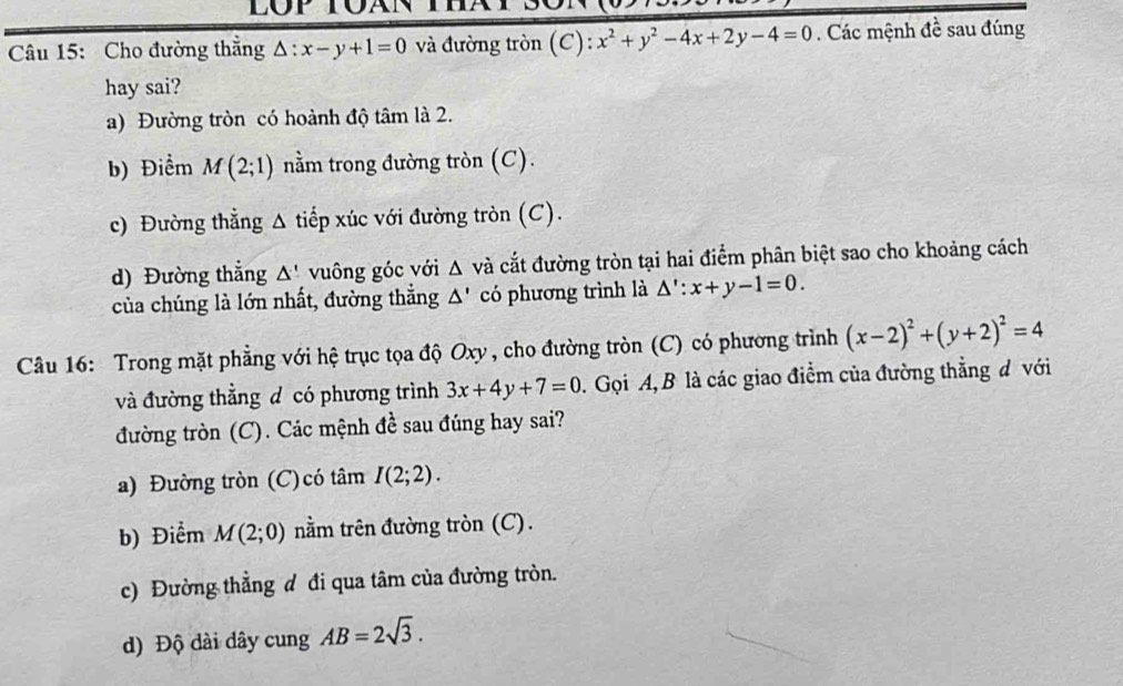 Cho đường thẳng △ :x-y+1=0 và đường tròn (C): x^2+y^2-4x+2y-4=0. Các mệnh đề sau đúng
hay sai?
a) Đường tròn có hoành độ tâm là 2.
b) Điểm M(2;1) nằm trong đường tròn (C).
c) Đường thẳng Δ tiếp xúc với đường tròn (C).
d) Đường thẳng △ '. vuông góc với Δ và cắt đường tròn tại hai điểm phân biệt sao cho khoảng cách
của chúng là lớn nhất, đường thắng △ ' có phương trình là △ ':x+y-1=0. 
Câu 16: Trong mặt phẳng với hệ trục tọa độ Oxy , cho đường tròn (C) có phương trình (x-2)^2+(y+2)^2=4
và đường thằng đ có phương trình 3x+4y+7=0. Gọi A, B là các giao điểm của đường thẳng đ với
đường tròn (C). Các mệnh đề sau đúng hay sai?
a) Đường tròn (C) có tâm I(2;2). 
b) Điểm M(2;0) nằm trên đường tròn (C).
c) Đường thẳng đ đi qua tâm của đường tròn.
) Độ dài dây cung AB=2sqrt(3).