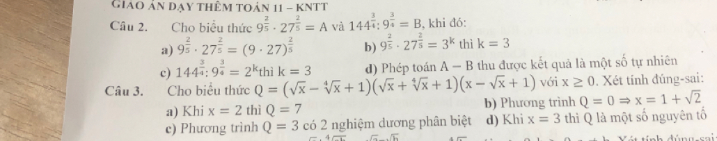 Giáo ản đạy thêm toán 11 - KNtt
Câu 2. Cho biểu thức 9^(frac 2)5· 27^(frac 2)5=A và 144^(frac 3)4;9^(frac 3)4=B , khi đó:
a) 9^(frac 2)5· 27^(frac 2)5=(9· 27)^ 2/5  b) 9^(frac 2)5· 27^(frac 2)5=3^k thì k=3
c) 144^(frac 3)4:9^(frac 3)4=2^kthik=3 d) Phép toán A-B thu được kết quả là một số tự nhiên
Câu 3. .Cho biểu thức Q=(sqrt(x)-sqrt[4](x)+1)(sqrt(x)+sqrt[4](x)+1)(x-sqrt(x)+1) với x≥ 0. Xét tính đúng-sai:
a) Khi x=2 thì Q=7 b) Phương trình Q=0Rightarrow x=1+sqrt(2)
c) Phương trình Q=3 có 2 nghiệm dương phân biệt d) Khi x=3 thì Q là một số nguyên tố
sqrt(a)· sqrt(b)