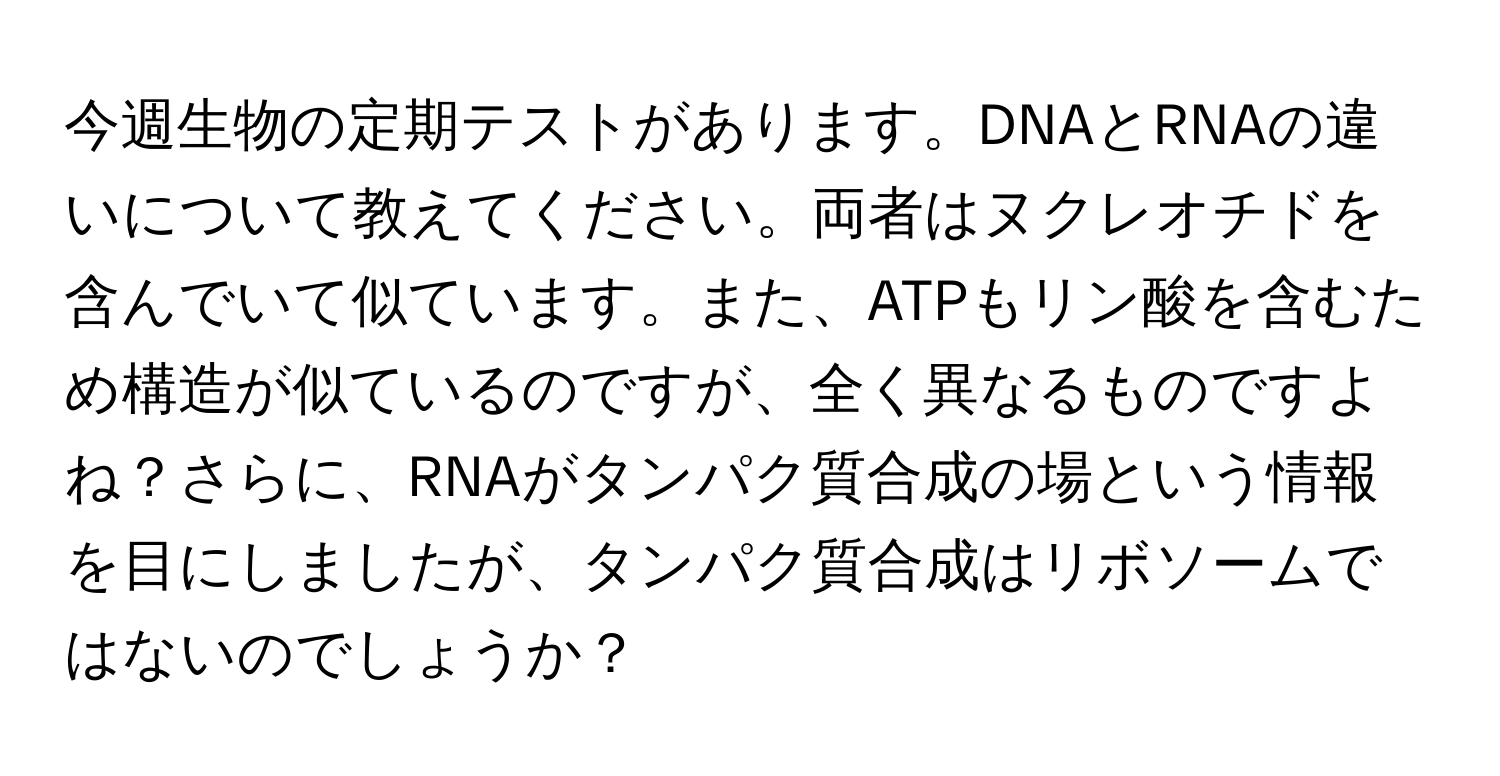 今週生物の定期テストがあります。DNAとRNAの違いについて教えてください。両者はヌクレオチドを含んでいて似ています。また、ATPもリン酸を含むため構造が似ているのですが、全く異なるものですよね？さらに、RNAがタンパク質合成の場という情報を目にしましたが、タンパク質合成はリボソームではないのでしょうか？