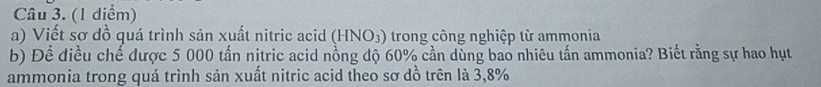 (1 diểm) 
a) Viết sơ đồ quá trình sản xuất nitric acid (HNO_3) trong công nghiệp từ ammonia 
b) Đề điều chế được 5 000 tấn nitric acid nồng độ 60% cần dùng bao nhiêu tấn ammonia? Biết rằng sự hao hụt 
ammonia trong quá trình sản xuất nitric acid theo sơ dồ trên là 3,8%