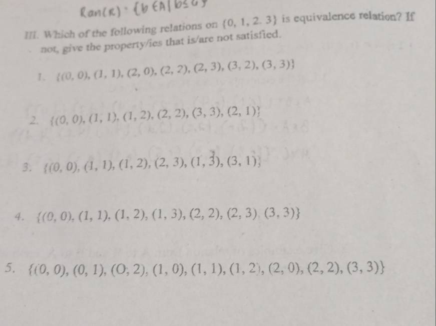 Which of the following relations on  0,1,2,3 is equivalence relation? If
not, give the property/ies that is/are not satisfied.
1.  (0,0),(1,1),(2,0),(2,2),(2,3),(3,2),(3,3)
2.  (0,0),(1,1),(1,2),(2,2),(3,3),(2,1)
3.  (0,0),(1,1),(1,2),(2,3),(1,3),(3,1)
4.  (0,0),(1,1),(1,2),(1,3),(2,2),(2,3),(3,3)
5.  (0,0),(0,1),(0,2),(1,0),(1,1),(1,2),(2,0),(2,2),(3,3)