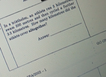 in a triatholon, an athlete ran 5 kilomet
wam 500 metres and then cycled a furthe
4.5 kilometres. How many kilometres did th 
athlete cover altogether! 
Answer 
Go o 
7EA/2002 − 1