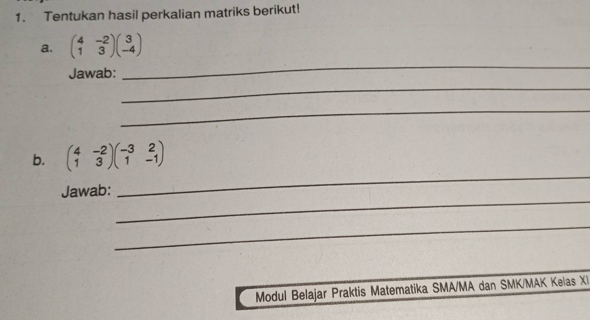 Tentukan hasil perkalian matriks berikut!
a. beginpmatrix 4&-2 1&3endpmatrix beginpmatrix 3 -4endpmatrix
Jawab:
_
_
_
_
b. beginpmatrix 4&-2 1&3endpmatrix beginpmatrix -3&2 1&-1endpmatrix
_
Jawab:
_
Modul Belajar Praktis Matematika SMA/MA dan SMK/MAK Kelas XI