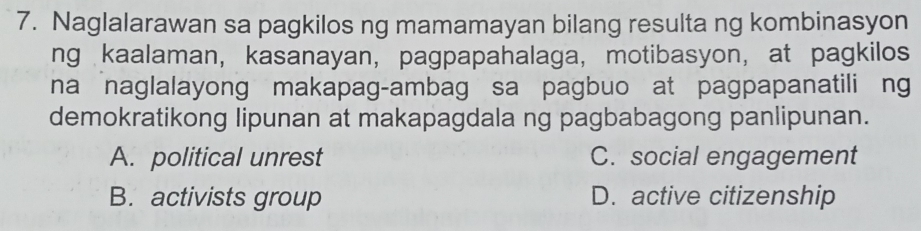 Naglalarawan sa pagkilos ng mamamayan bilang resulta ng kombinasyon
ng kaalaman, kasanayan, pagpapahalaga, motibasyon, at pagkilos
na naglalayong makapag-ambag sa pagbuo at pagpapanatili ng
demokratikong lipunan at makapagdala ng pagbabagong panlipunan.
A. political unrest C. social engagement
B. activists group D. active citizenship