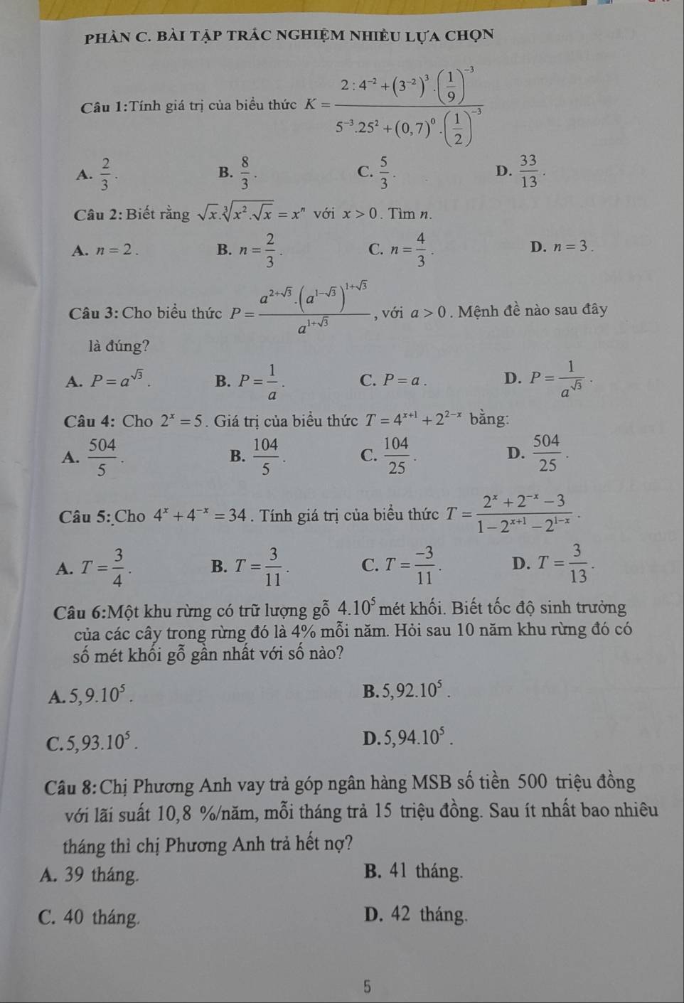 phàN C. bài tập trÁc nghiệm nhiềU lựa chọn
Câu 1:Tính giá trị của biều thức K=frac 2.4^(-2)+(3^(-2))^3· ( 1/9 )^-35^(-3).25^2+(0.7)^0· ( 1/2 )^-3
A.  2/3 . B.  8/3 . C.  5/3 . D.  33/13 .
Câu 2: Biết rằng sqrt(x).sqrt[3](x^2.sqrt x)=x^n với x>0. Tìm n.
A. n=2. B. n= 2/3 . C. n= 4/3 .
D. n=3.
Câu 3: Cho biểu thức P=frac a^(2+sqrt(3))· (a^(1-sqrt(3)))^1+sqrt(3)a^(1+sqrt(3)) , với a>0. Mệnh đề nào sau đây
là đúng?
A. P=a^(sqrt(3)). B. P= 1/a . C. P=a. D. P= 1/a^(sqrt(3)) .
Câu 4: Cho 2^x=5. Giá trị của biểu thức T=4^(x+1)+2^(2-x) bằng:
D.
A.  504/5 . B.  104/5 . C.  104/25 .  504/25 .
Câu 5: Cho 4^x+4^(-x)=34. Tính giá trị của biểu thức T= (2^x+2^(-x)-3)/1-2^(x+1)-2^(1-x) .
A. T= 3/4 . B. T= 3/11 . C. T= (-3)/11 . D. T= 3/13 .
Câu 6:Mhat Q t khu rừng có trữ lượng gỗ 4.10^5 mét khối. Biết tốc độ sinh trưởng
của các cây trong rừng đó là 4% mỗi năm. Hỏi sau 10 năm khu rừng đó có
số mét khối gỗ gần nhất với số nào?
A. 5,9.10^5.
B. 5,92.10^5.
C. 5,93.10^5. D. 5,94.10^5.
Câu 8:Chị Phương Anh vay trả góp ngân hàng MSB số tiền 500 triệu đồng
với lãi suất 10,8 %/năm, mỗi tháng trả 15 triệu đồng. Sau ít nhất bao nhiêu
tháng thì chị Phương Anh trả hết nợ?
A. 39 tháng. B. 41 tháng.
C. 40 tháng. D. 42 tháng.
5