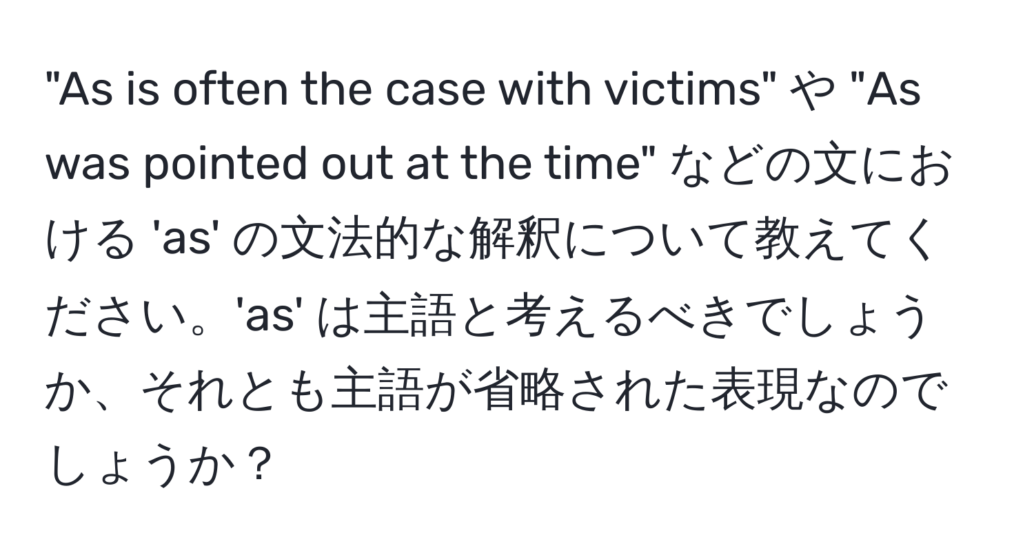 "As is often the case with victims" や "As was pointed out at the time" などの文における 'as' の文法的な解釈について教えてください。'as' は主語と考えるべきでしょうか、それとも主語が省略された表現なのでしょうか？