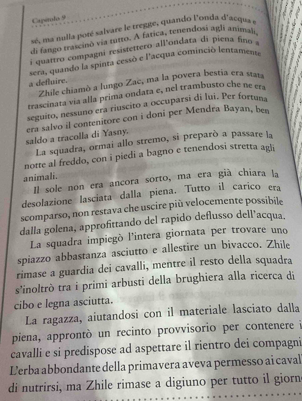 Capítolo 9
sé, ma nulla poté salvare le tregge, quando l'onda d'acqua e
di fango trascinò via tutto. A fatica, tenendosí agli animali,
i quattro compagni resistettero all’ondata dí piena fino a
sera, quando la spinta cessó e l'acqua cominció lentamente
a defluire.
Zhile chiamò a lungo Zac, ma la povera bestia era stata
trascinata via alla prima ondata e, nel trambusto che ne era
seguito, nessuno era riuscito a occuparsi di lui. Per fortuna 0°
   
era salvo il contenitore con i doni per Mendra Bayan, ben
saldo a tracolla di Yasny.
La squadra, ormai allo stremo, si preparò a passare la
notte al freddo, con i piedi a bagno e tenendosi stretta agli
animali.
Il sole non era ancora sorto, ma era già chiara la
desolazione lasciata dalla piena. Tutto il carico era
scomparso, non restava che uscire più velocemente possibile
dalla golena, approfittando del rapido deflusso dell’acqua.
La squadra impiegò l’intera giornata per trovare uno
spiazzo abbastanza asciutto e allestire un bivacco. Zhile
rimase a guardia dei cavalli, mentre il resto della squadra
s’inoltrò tra i primi arbusti della brughiera alla ricerca di
cibo e legna asciutta.
La ragazza, aiutandosi con il materiale lasciato dalla
piena, approntò un recinto provvisorio per contenere i
cavalli e si predispose ad aspettare il rientro dei compagni
Lerba abbondante della primavera aveva permesso ai caval
di nutrirsi, ma Zhile rimase a digiuno per tutto il giorn