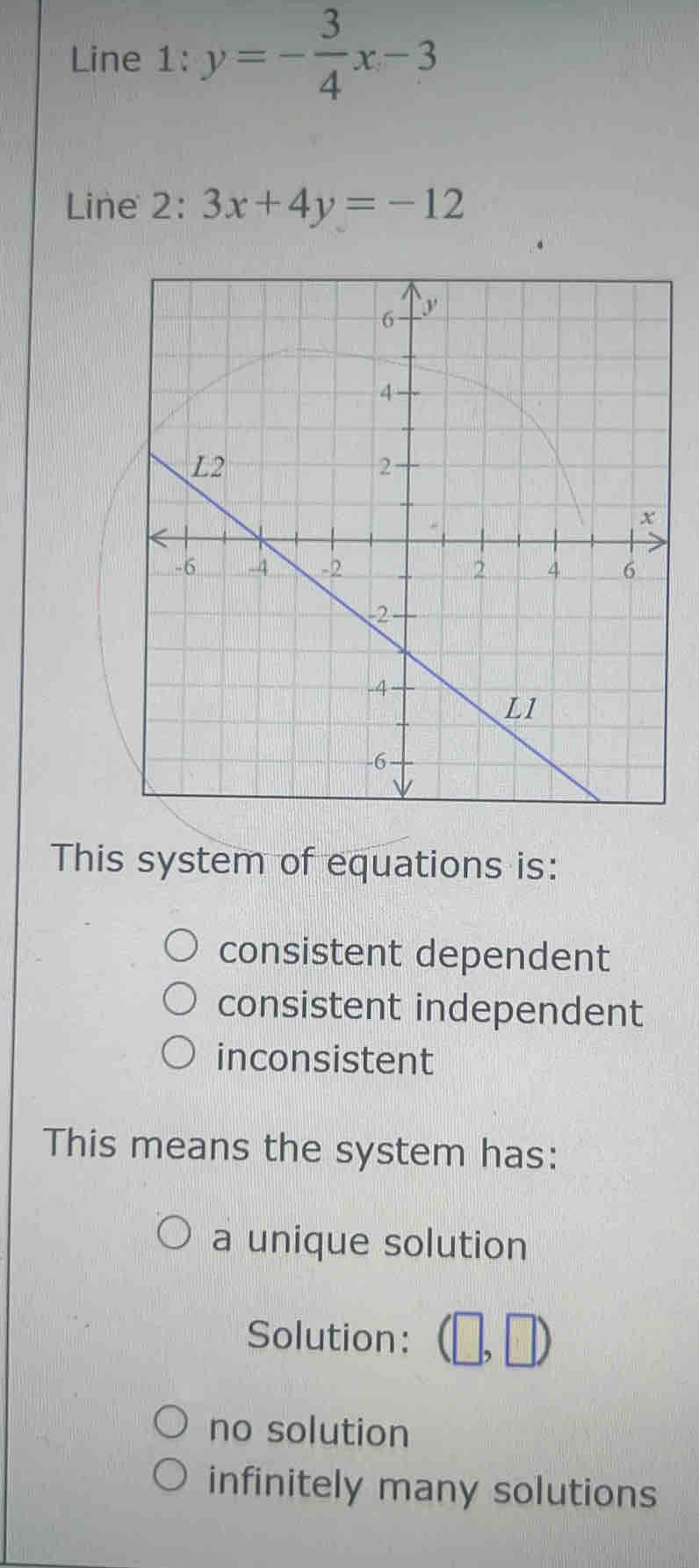 Line 1: y=- 3/4 x-3
Line 2: 3x+4y=-12
This system of equations is:
consistent dependent
consistent independent
inconsistent
This means the system has:
a unique solution
Solution: (□ ,□ )
no solution
infinitely many solutions