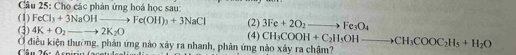 Cho các phản ứng hoá học sau: 
(1) FeCl_3+3NaOHto Fe(OH)_3+3NaCl (2) 3Fe+2O_2to Fe_3O_4
(3) 4K+O_2to 2K_2O
(4) CH_3COOH+C_2H_5OHto CH_3COOC_2H_5+H_2O
Ở điều kiện thường, phản ứng nào xảy ra nhanh, phản ứng nào xảy ra chậm? 
Câu 26: A