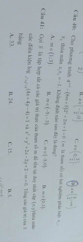 B. a∈ (- 3/2 ;0). C. a∈ (0; 3/2 ). D a∈ ( 3/2 ;+∈fty ). 
Câu 40: Cho phương trình 4^(x+1)-(8m+5)2^x+2m+1=0 (m là tham số) có hai nghiệm phân biệt x_1,
x_2 thỏa mãn x_1x_2=-1. Khắng định nào sau đây là đúng?
A. m∈ (1;3). B. m∈ (-5;-3). C. m∈ (-3;0). D. m∈ (0;1). 
Câu 41: Gọi S là tập hợp tất cả các giá trị thực của tham số m đề tồn tại duy nhất coverline ap(x;y) thỏa mãn
các điêu kiện 1 og_x^2+y^2+2(4x+4y-4)=1 và x^2+y^2+2x-2y+2-m=0. Tổng các giá trị của S
bằng
A. 33. B. 24. C. 15. D. 5.
|x^2-4x+3|